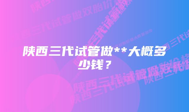 陕西三代试管做**大概多少钱？