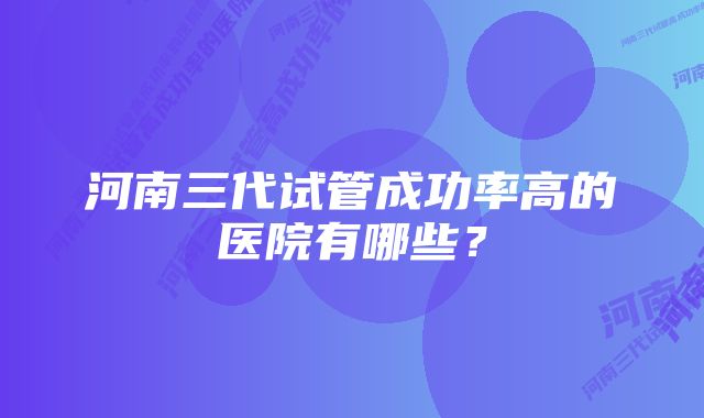 河南三代试管成功率高的医院有哪些？