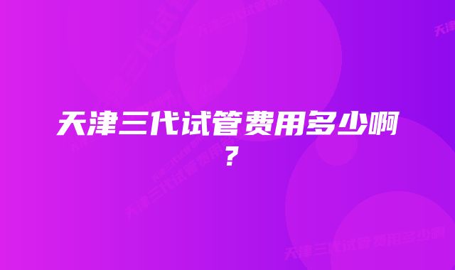 天津三代试管费用多少啊？