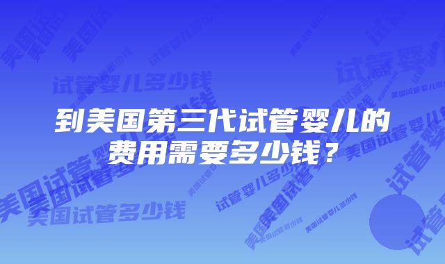 到美国第三代试管婴儿的费用需要多少钱？