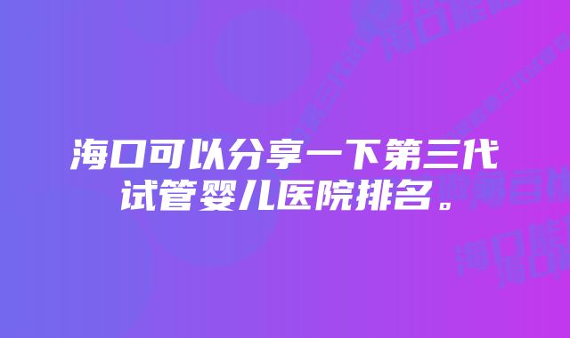 海口可以分享一下第三代试管婴儿医院排名。