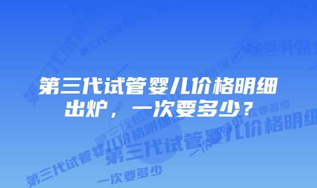 第三代试管婴儿价格明细出炉，一次要多少？