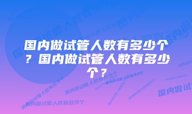 国内做试管人数有多少个？国内做试管人数有多少个？