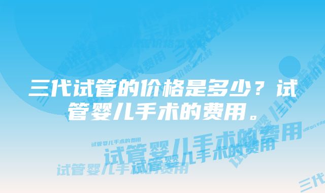 三代试管的价格是多少？试管婴儿手术的费用。