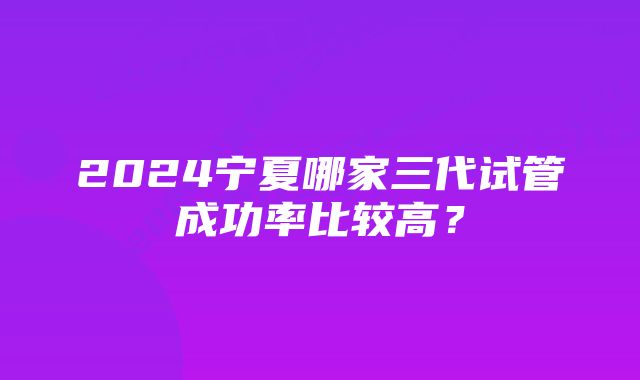 2024宁夏哪家三代试管成功率比较高？