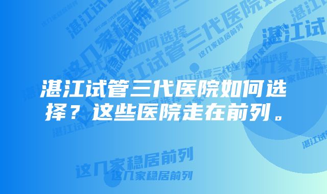 湛江试管三代医院如何选择？这些医院走在前列。