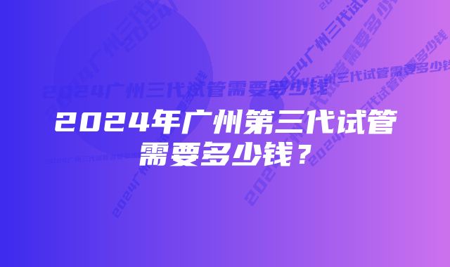 2024年广州第三代试管需要多少钱？