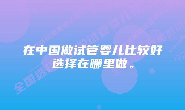 在中国做试管婴儿比较好选择在哪里做。