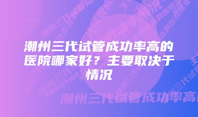 潮州三代试管成功率高的医院哪家好？主要取决于情况