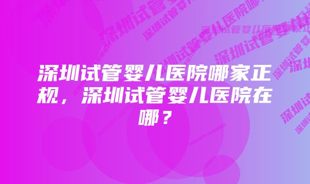 深圳试管婴儿医院哪家正规，深圳试管婴儿医院在哪？