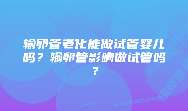 输卵管老化能做试管婴儿吗？输卵管影响做试管吗？