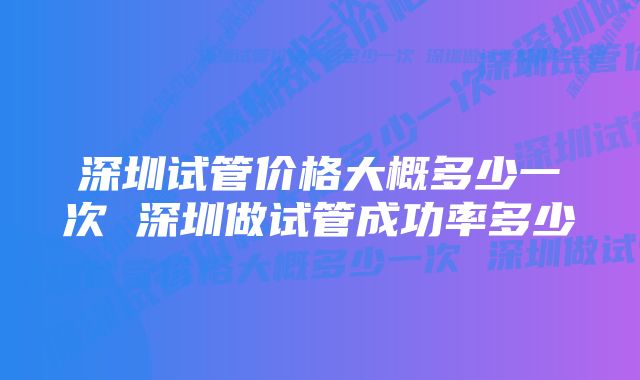 深圳试管价格大概多少一次 深圳做试管成功率多少