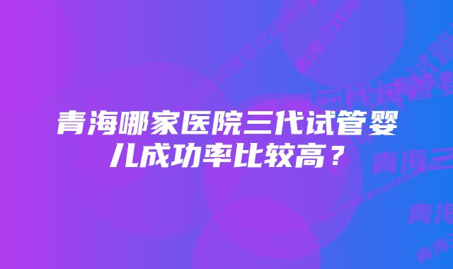 青海哪家医院三代试管婴儿成功率比较高？