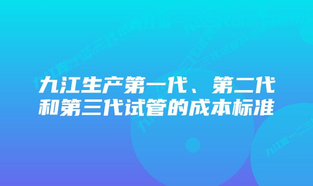 九江生产第一代、第二代和第三代试管的成本标准