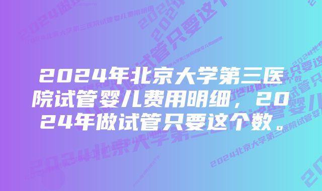 2024年北京大学第三医院试管婴儿费用明细，2024年做试管只要这个数。