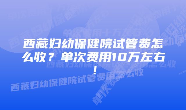 西藏妇幼保健院试管费怎么收？单次费用10万左右！