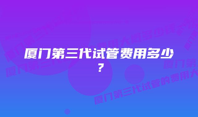 厦门第三代试管费用多少？