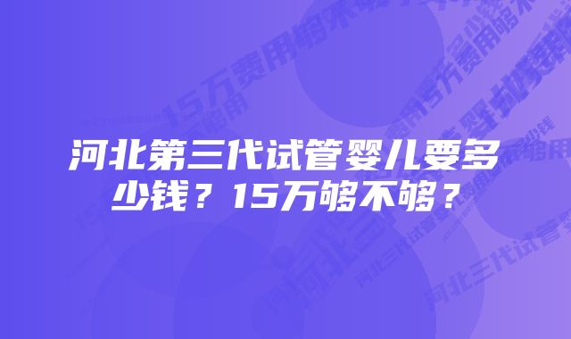 河北第三代试管婴儿要多少钱？15万够不够？