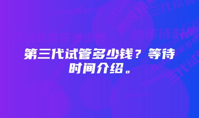 第三代试管多少钱？等待时间介绍。