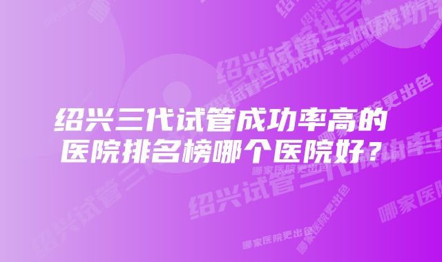 绍兴三代试管成功率高的医院排名榜哪个医院好？