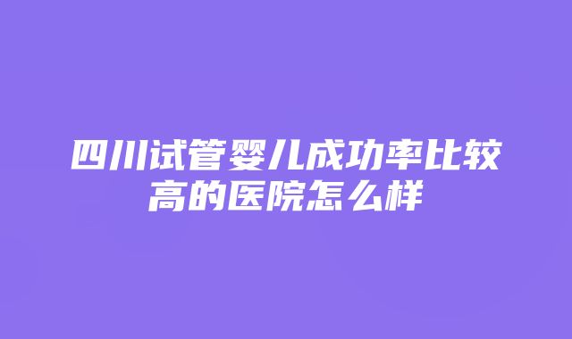 四川试管婴儿成功率比较高的医院怎么样