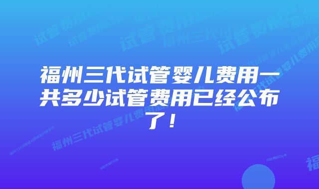 福州三代试管婴儿费用一共多少试管费用已经公布了！