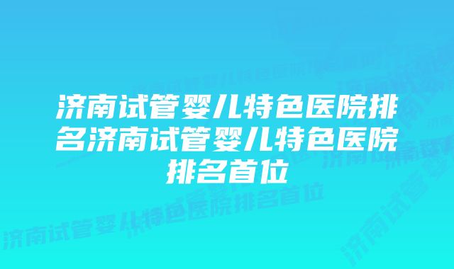 济南试管婴儿特色医院排名济南试管婴儿特色医院排名首位