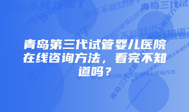 青岛第三代试管婴儿医院在线咨询方法，看完不知道吗？