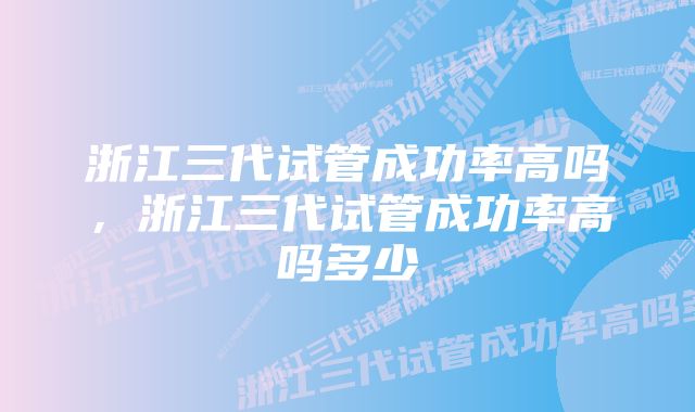 浙江三代试管成功率高吗，浙江三代试管成功率高吗多少