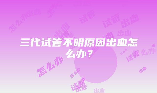 三代试管不明原因出血怎么办？