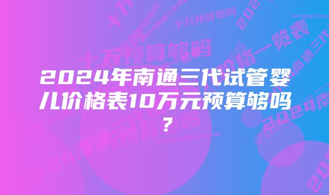 2024年南通三代试管婴儿价格表10万元预算够吗？