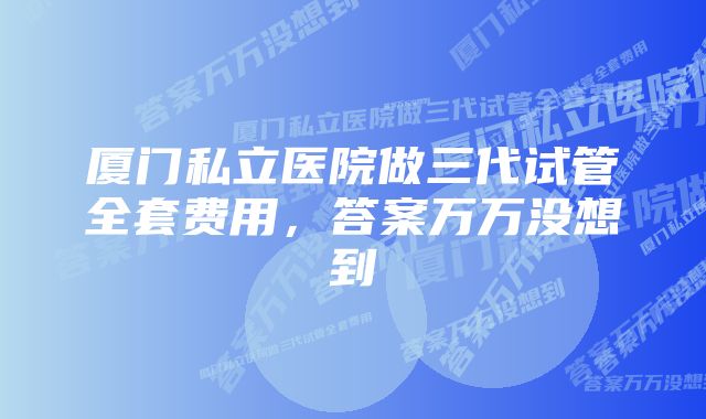 厦门私立医院做三代试管全套费用，答案万万没想到