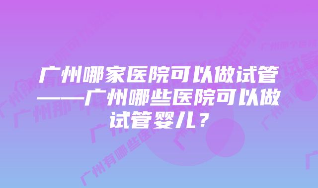 广州哪家医院可以做试管——广州哪些医院可以做试管婴儿？