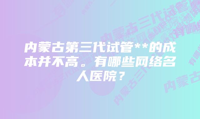 内蒙古第三代试管**的成本并不高。有哪些网络名人医院？