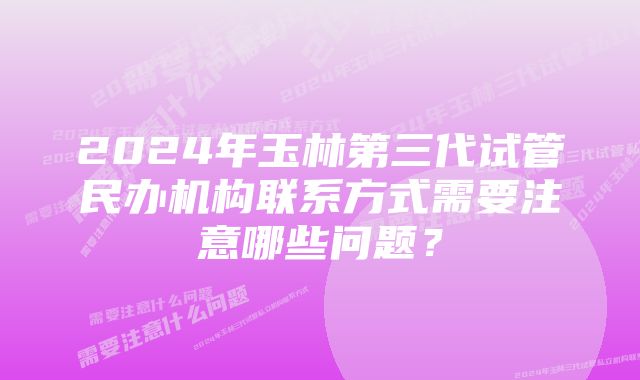 2024年玉林第三代试管民办机构联系方式需要注意哪些问题？