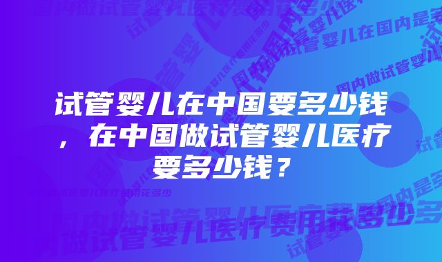 试管婴儿在中国要多少钱，在中国做试管婴儿医疗要多少钱？