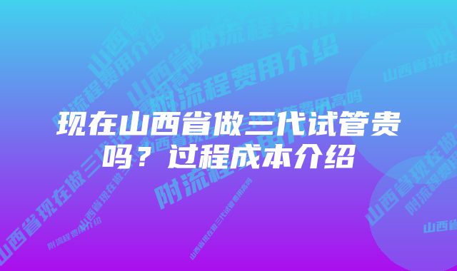 现在山西省做三代试管贵吗？过程成本介绍