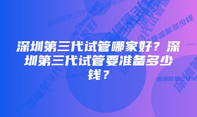 深圳第三代试管哪家好？深圳第三代试管要准备多少钱？