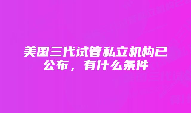 美国三代试管私立机构已公布，有什么条件