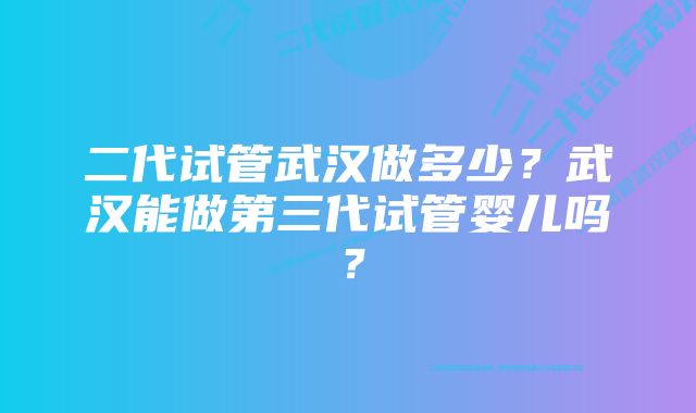 二代试管武汉做多少？武汉能做第三代试管婴儿吗？