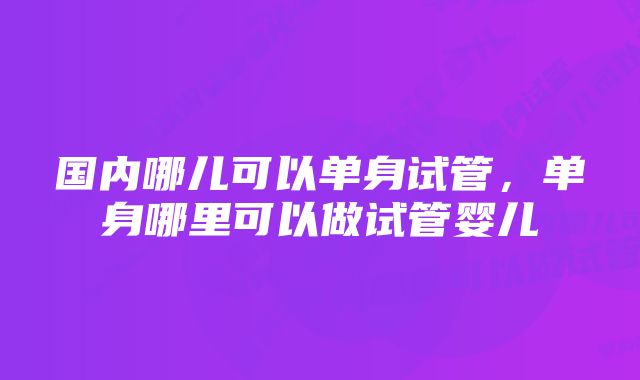 国内哪儿可以单身试管，单身哪里可以做试管婴儿