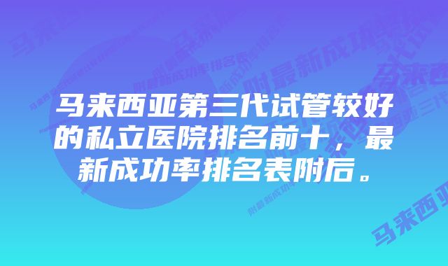 马来西亚第三代试管较好的私立医院排名前十，最新成功率排名表附后。