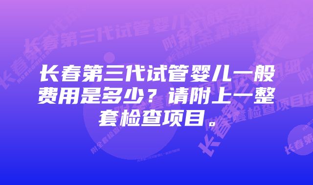 长春第三代试管婴儿一般费用是多少？请附上一整套检查项目。