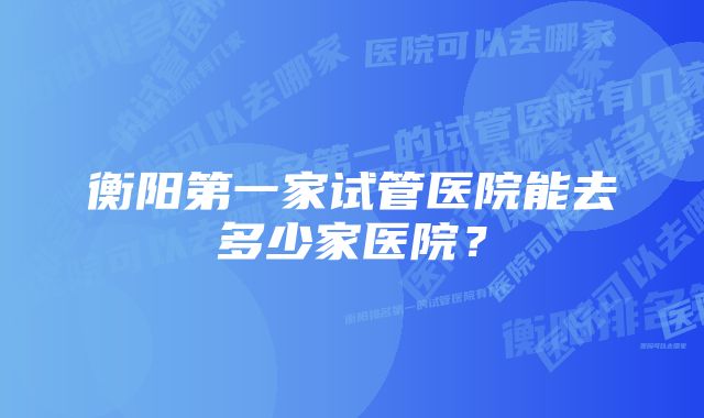 衡阳第一家试管医院能去多少家医院？