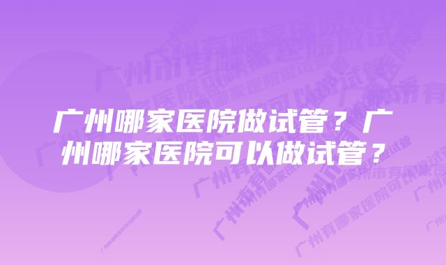 广州哪家医院做试管？广州哪家医院可以做试管？