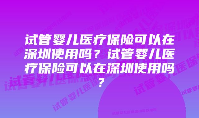 试管婴儿医疗保险可以在深圳使用吗？试管婴儿医疗保险可以在深圳使用吗？