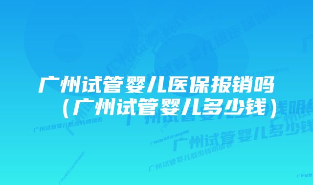 广州试管婴儿医保报销吗（广州试管婴儿多少钱）