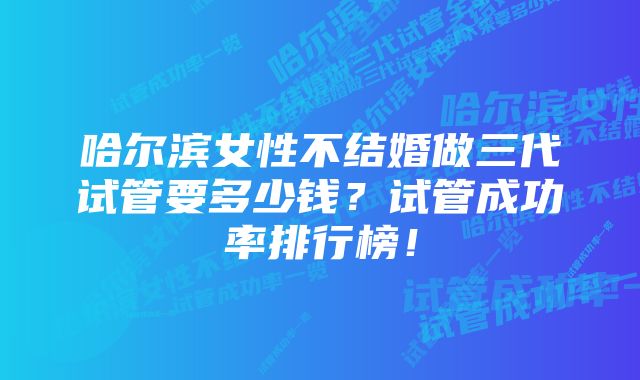 哈尔滨女性不结婚做三代试管要多少钱？试管成功率排行榜！