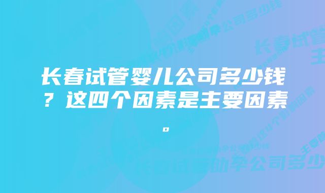 长春试管婴儿公司多少钱？这四个因素是主要因素。