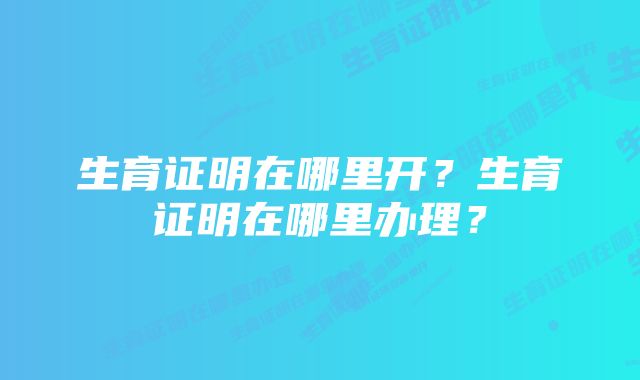 生育证明在哪里开？生育证明在哪里办理？